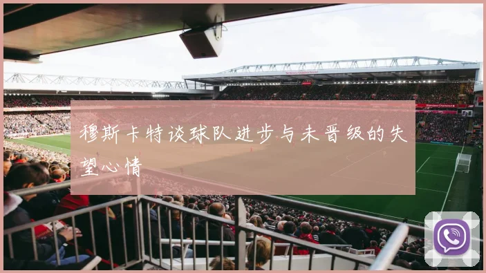 穆斯卡特谈球队进步与未晋级的失望心情