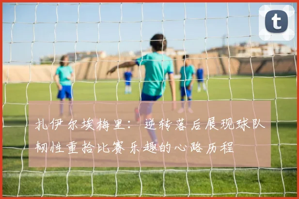 扎伊尔埃梅里：逆转落后展现球队韧性重拾比赛乐趣的心路历程