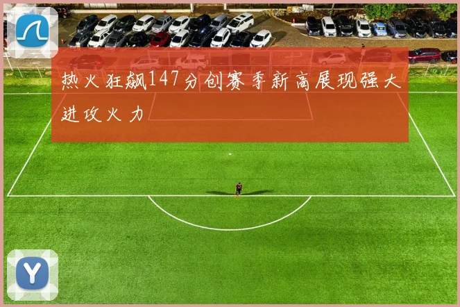 热火狂飙147分创赛季新高展现强大进攻火力