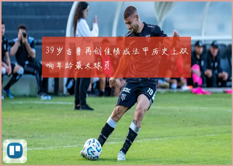 39岁吉鲁再创佳绩成法甲历史上双响年龄最大球员