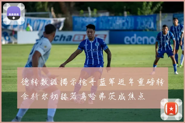德转数据揭示枪手蓝军近年重磅转会科尔切赫若鸟哈弗茨成焦点