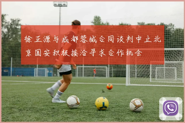 徐正源与成都蓉城合同谈判中止北京国安积极接洽寻求合作机会
