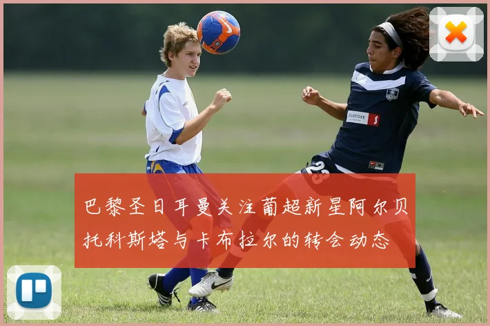 巴黎圣日耳曼关注葡超新星阿尔贝托科斯塔与卡布拉尔的转会动态