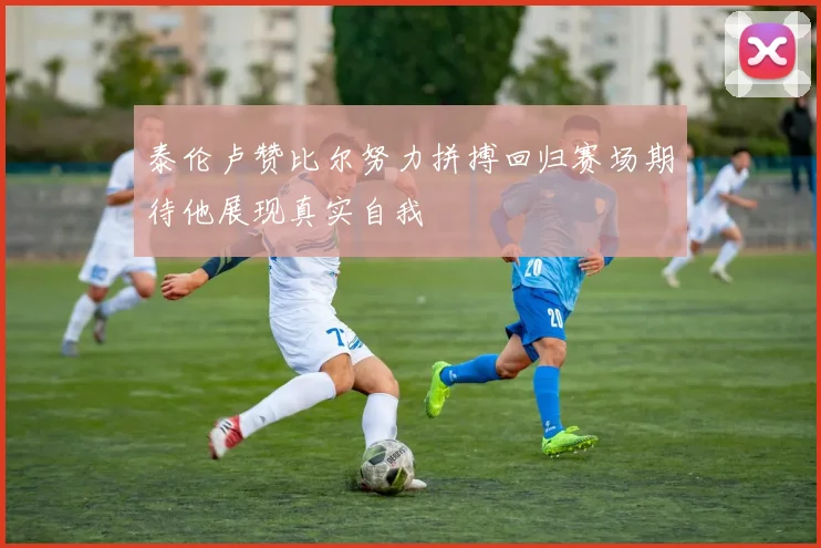 泰伦卢赞比尔努力拼搏回归赛场期待他展现真实自我