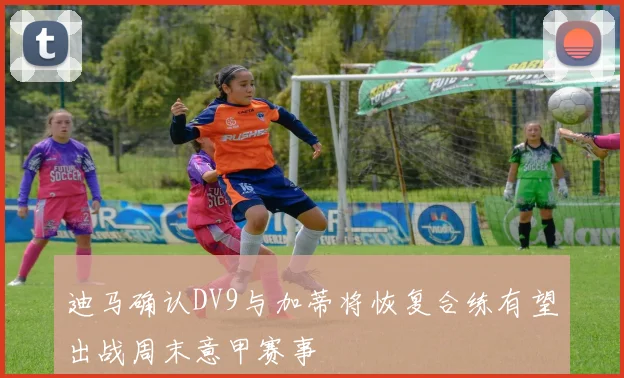 迪马确认DV9与加蒂将恢复合练有望出战周末意甲赛事