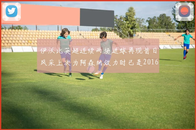 伊沃比英超连续两场进球再现昔日风采上次为阿森纳效力时已是2016年
