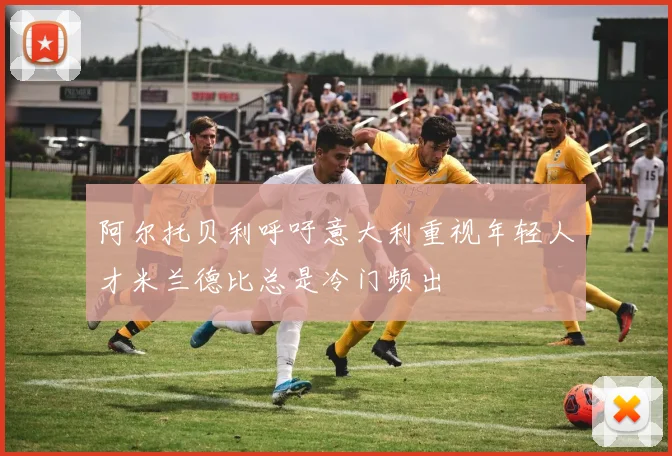 阿尔托贝利呼吁意大利重视年轻人才米兰德比总是冷门频出
