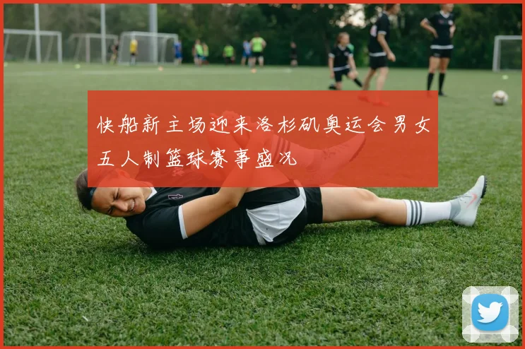 快船新主场迎来洛杉矶奥运会男女五人制篮球赛事盛况