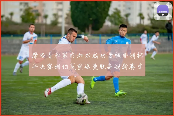 摩洛哥和塞内加尔成功晋级非洲杯半决赛姆伯莫重返曼联备战新赛季