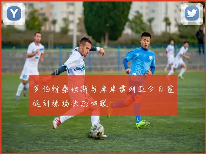 罗伯特桑切斯与库库雷利亚今日重返训练场状态回暖