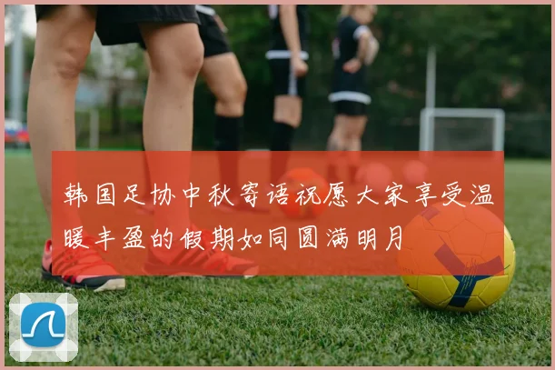 韩国足协中秋寄语祝愿大家享受温暖丰盈的假期如同圆满明月