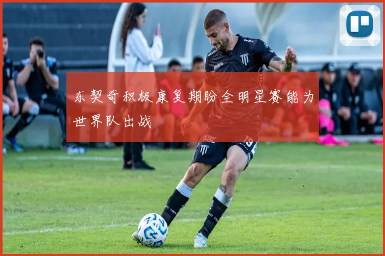 东契奇积极康复期盼全明星赛能为世界队出战