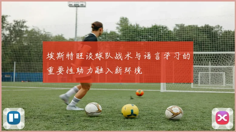 埃斯特旺谈球队战术与语言学习的重要性助力融入新环境