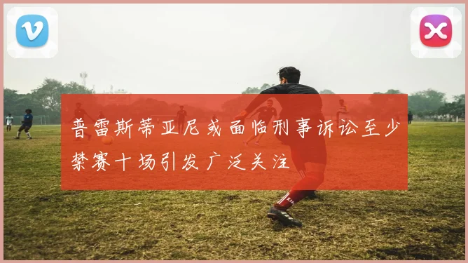 普雷斯蒂亚尼或面临刑事诉讼至少禁赛十场引发广泛关注