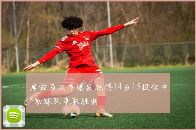 库兹马次节爆发独得14分15投仅中5助球队争取胜利