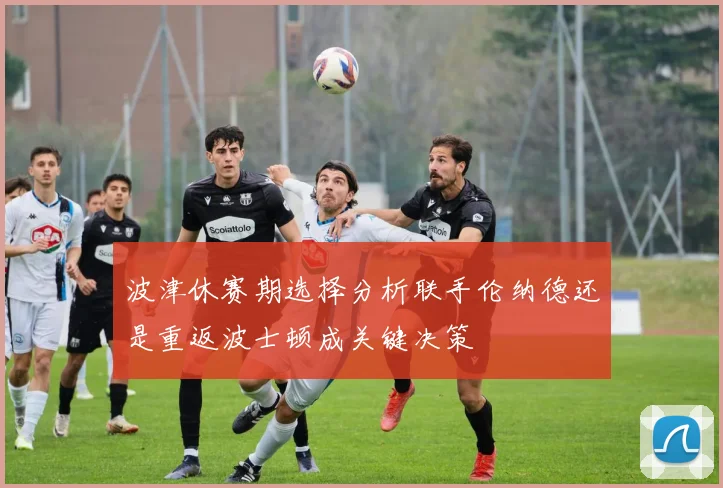波津休赛期选择分析联手伦纳德还是重返波士顿成关键决策