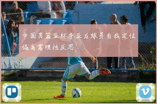 中国男篮亚杯夺亚后球员自我定位偏高需理性反思