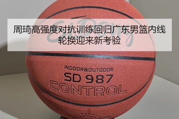周琦高强度对抗训练回归广东男篮内线轮换迎来新考验